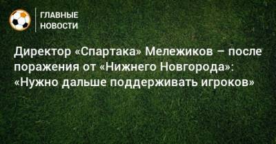 Евгений Мележиков - Директор «Спартака» Мележиков – после поражения от «Нижнего Новгорода»: «Нужно дальше поддерживать игроков» - bombardir.ru - Нижний Новгород