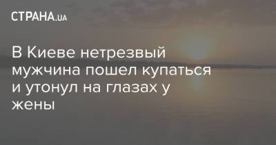 В Киеве нетрезвый мужчина пошел купаться и утонул на глазах у жены - strana.ua - Украина - Киев