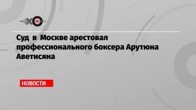 Суд в Москве арестовал профессионального боксера Арутюна Аветисяна - echo.msk.ru - Москва