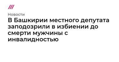 В Башкирии местного депутата заподозрили в избиении до смерти мужчины с инвалидностью - tvrain.ru - Башкирия