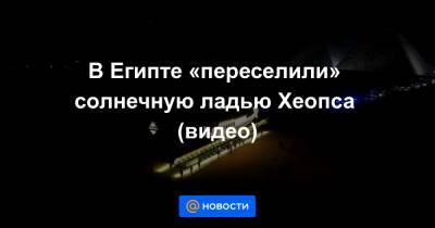 В Египте «переселили» солнечную ладью Хеопса (видео) - news.mail.ru - Египет