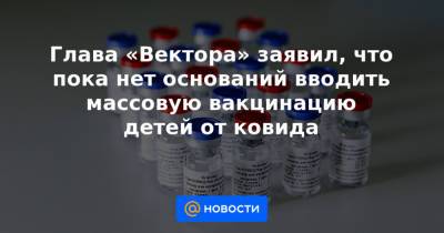 Михаил Мурашко - Глава «Вектора» заявил, что пока нет оснований вводить массовую вакцинацию детей от ковида - news.mail.ru - Москва - Россия