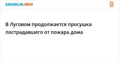 В Луговом продолжается просушка пострадавшего от пожара дома - sakhalin.info