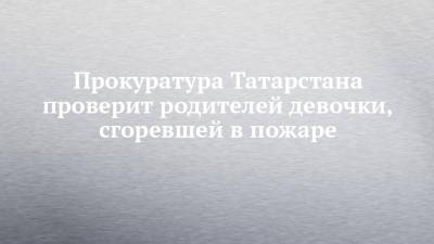 Руслан Галиев - Прокуратура Татарстана проверит родителей девочки, сгоревшей в пожаре - chelny-izvest.ru - Россия - респ. Татарстан - Казань - район Советский, Казань