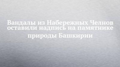Вандалы из Набережных Челнов оставили надпись на памятнике природы Башкирии - chelny-izvest.ru - Башкирия - Набережные Челны - Казань