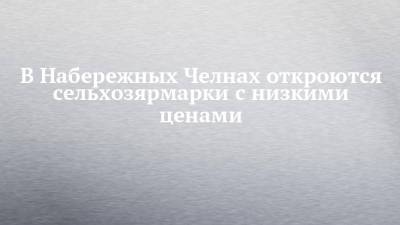 В Набережных Челнах откроются сельхозярмарки с низкими ценами - chelny-izvest.ru - Набережные Челны - Казань