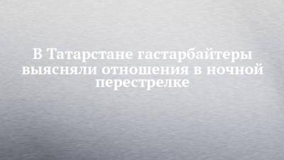 В Татарстане гастарбайтеры выясняли отношения в ночной перестрелке - chelny-izvest.ru - респ. Татарстан - Нижнекамск - Пермский край
