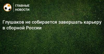 Денис Глушаков - Глушаков не собирается завершать карьеру в сборной России - bombardir.ru - Россия - Катар