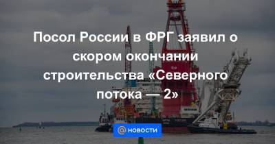 Посол России в ФРГ заявил о скором окончании строительства «Северного потока — 2» - news.mail.ru - Россия - США - Германия