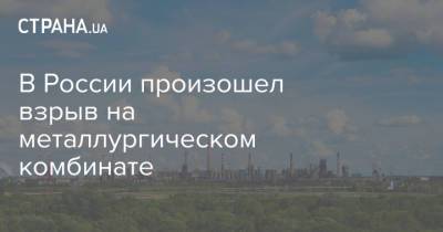 В России произошел взрыв на металлургическом комбинате - strana.ua - Россия - Украина - Липецк