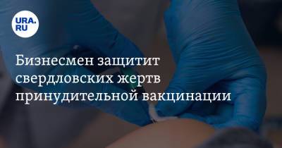 Бизнесмен защитит свердловских жертв принудительной вакцинации - ura.news - Екатеринбург