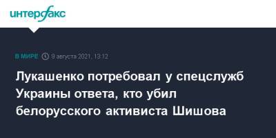Александр Лукашенко - Виталий Шишов - Лукашенко потребовал у спецслужб Украины ответа, кто убил белорусского активиста Шишова - interfax.ru - Москва - Украина - Киев - Белоруссия