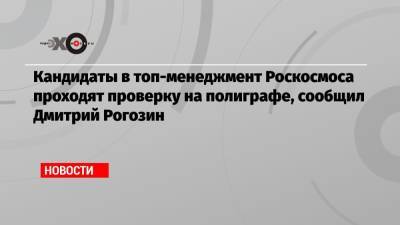 Дмитрий Рогозин - Кандидаты в топ-менеджмент Роскосмоса проходят проверку на полиграфе, сообщил Дмитрий Рогозин - echo.msk.ru