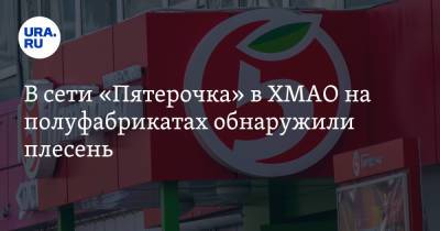 В сети «Пятерочка» в ХМАО на полуфабрикатах обнаружили плесень - ura.news - Югра - Нижневартовск