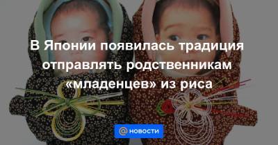 В Японии появилась традиция отправлять родственникам «младенцев» из риса - news.mail.ru - Япония