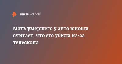 Мать умершего у авто юноши считает, что его убили из-за телескопа - ren.tv - Санкт-Петербург