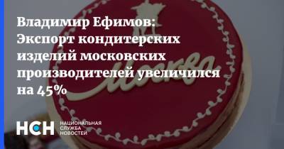 Владимир Ефимов - Владимир Ефимов: Экспорт кондитерских изделий московских производителей увеличился на 45% - nsn.fm - Москва - США