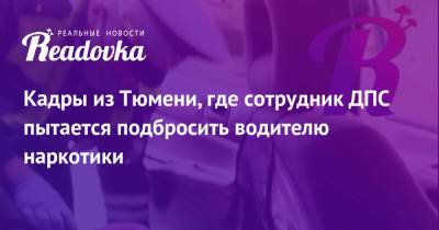 Кадры из Тюмени, где сотрудник ДПС пытается подбросить водителю наркотики - readovka.news - Тюмень