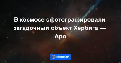 В космосе сфотографировали загадочный объект Хербига — Аро - news.mail.ru