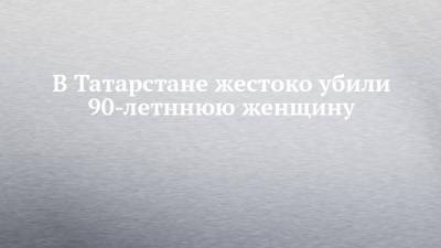В Татарстане жестоко убили 90-летннюю женщину - chelny-izvest.ru - респ. Татарстан