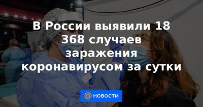 В России выявили 18 368 случаев заражения коронавирусом за сутки - news.mail.ru - Россия - Краснодарский край - Нижегородская обл. - Воронежская обл. - Ростовская обл. - Свердловская обл. - Пермский край - Самарская обл.