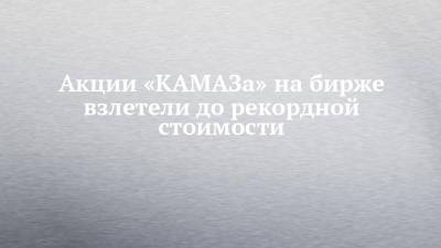 Акции «КАМАЗа» на бирже взлетели до рекордной стоимости - chelny-izvest.ru - Казань