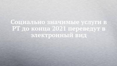 Рустам Минниханов - Социально значимые услуги в РТ до конца 2021 переведут в электронный вид - chelny-izvest.ru - Россия - респ. Татарстан