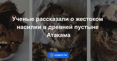 Ученые рассказали о жестоком насилии в древней пустыне Атакама - news.mail.ru - Чили