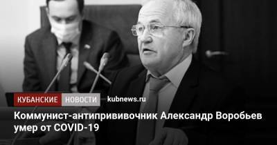 Александр Воробьев - Коммунист-антипрививочник Александр Воробьев умер от COVID-19 - kubnews.ru - Россия