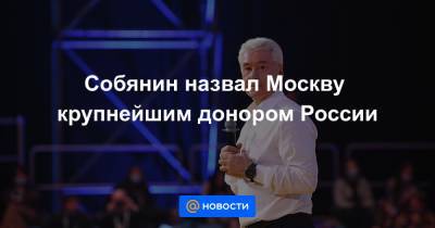 Сергей Собянин - Собянин назвал Москву крупнейшим донором России - news.mail.ru - Москва - Россия