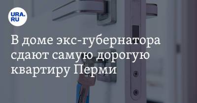 Максим Решетников - В доме экс-губернатора сдают самую дорогую квартиру Перми - ura.news - Россия - Пермь