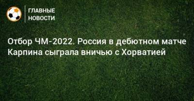 Валерий Карпин - Отбор ЧМ-2022. Россия в дебютном матче Карпина сыграла вничью с Хорватией - bombardir.ru - Россия - Хорватия