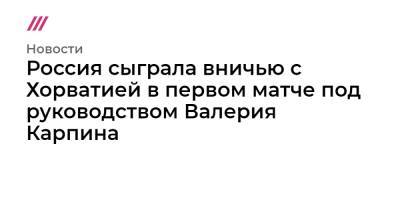 Станислав Черчесов - Валерий Карпин - Россия сыграла вничью с Хорватией в первом матче под руководством Валерия Карпина - tvrain.ru - Россия - Хорватия - Кипр
