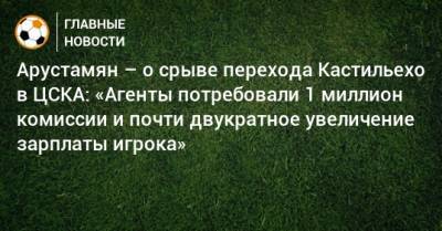 Арустамян – о срыве перехода Кастильехо в ЦСКА: «Агенты потребовали 1 миллион комиссии и почти двукратное увеличение зарплаты игрока» - bombardir.ru - Россия