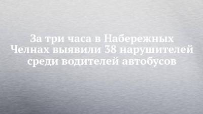 За три часа в Набережных Челнах выявили 38 нарушителей среди водителей автобусов - chelny-izvest.ru - Набережные Челны