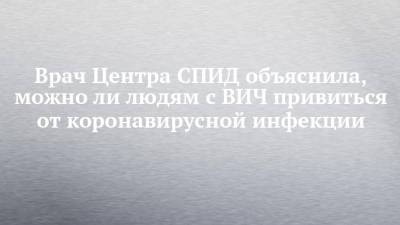 Врач Центра СПИД объяснила, можно ли людям с ВИЧ привиться от коронавирусной инфекции - chelny-izvest.ru - Россия - Казань