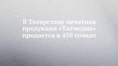 В Татарстане печатная продукция «Татмедиа» продается в 450 точках - chelny-izvest.ru - респ. Татарстан - Нижнекамск - Альметьевск