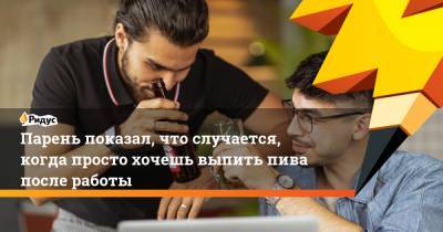 Парень показал, что случается, когда просто хочешь выпить пива после работы - ridus.ru