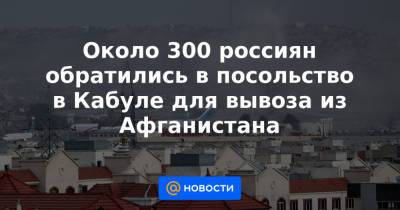 Около 300 россиян обратились в посольство в Кабуле для вывоза из Афганистана - news.mail.ru - Россия - Афганистан - Кабул
