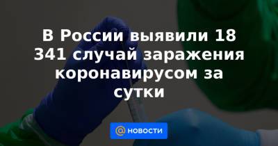 В России выявили 18 341 случай заражения коронавирусом за сутки - news.mail.ru - Москва - Россия