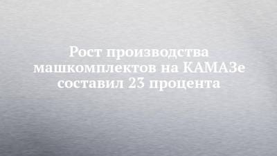 Рост производства машкомплектов на КАМАЗе составил 23 процента - chelny-izvest.ru - Камаз