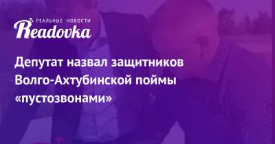 Депутат назвал защитников Волго-Ахтубинской поймы «пустозвонами» - readovka.news - Волгоград