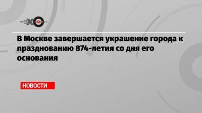 Сергей Собянин - В Москве завершается украшение города к празднованию 874-летия со дня его основания - echo.msk.ru - Москва