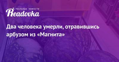 Два человека умерли, отравившись арбузом из «Магнита» - readovka.ru - Москва