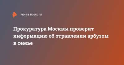 Прокуратура Москвы проверит информацию об отравлении арбузом в семье - ren.tv - Москва