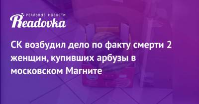 СК возбудил дело по факту смерти 2 женщин, купивших арбузы в московском Магните - readovka.ru - Москва