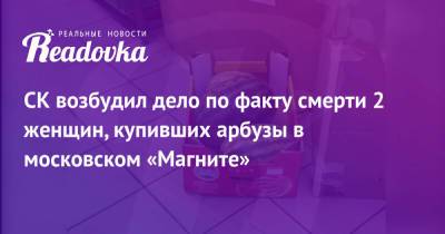 СК возбудил дело по факту смерти 2 женщин, купивших арбузы в московском «Магните» - readovka.news - Москва