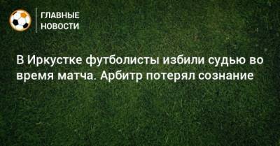 В Иркустке футболисты избили судью во время матча. Арбитр потерял сознание - bombardir.ru - Иркутск