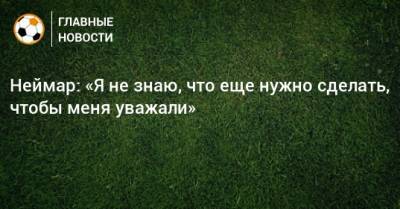 Неймар: «Я не знаю, что еще нужно сделать, чтобы меня уважали» - bombardir.ru - Бразилия