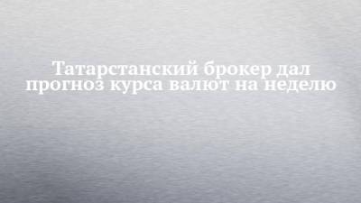 Татарстанский брокер дал прогноз курса валют на неделю - chelny-izvest.ru - Казань